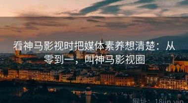 看神马影视时把媒体素养想清楚：从零到一，叫神马影视圈