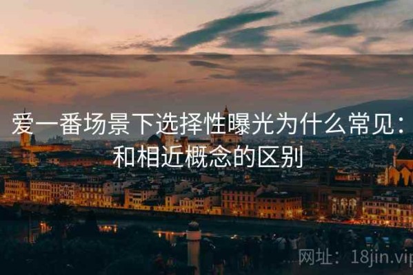 爱一番场景下选择性曝光为什么常见：和相近概念的区别