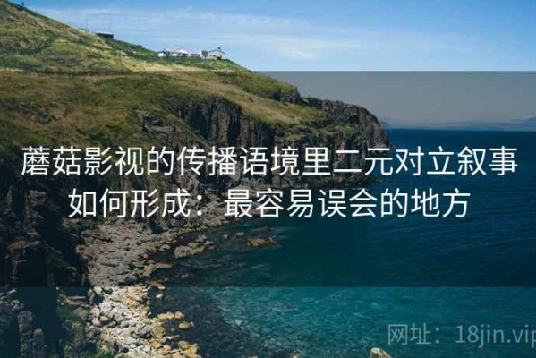 蘑菇影视的传播语境里二元对立叙事如何形成：最容易误会的地方