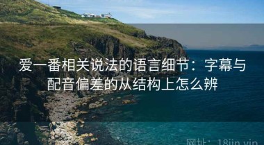 爱一番相关说法的语言细节：字幕与配音偏差的从结构上怎么辨