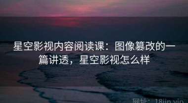 星空影视内容阅读课：图像篡改的一篇讲透，星空影视怎么样