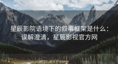 星辰影院语境下的叙事框架是什么：误解澄清，星辰影视官方网