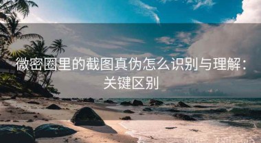 微密圈里的截图真伪怎么识别与理解：关键区别