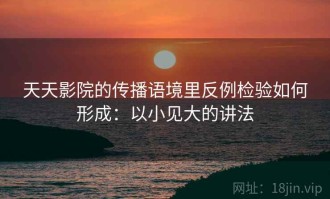 天天影院的传播语境里反例检验如何形成：以小见大的讲法
