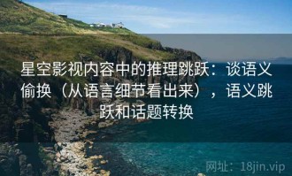 星空影视内容中的推理跳跃：谈语义偷换（从语言细节看出来），语义跳跃和话题转换