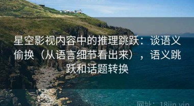 星空影视内容中的推理跳跃：谈语义偷换（从语言细节看出来），语义跳跃和话题转换
