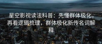 星空影视读法科普：先懂群体极化，再看逻辑梳理，群体极化新传名词解释