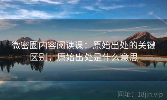 微密圈内容阅读课：原始出处的关键区别，原始出处是什么意思
