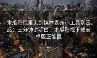 木瓜影视里见到媒体素养小工具别困惑：三分钟讲明白，木瓜影视下载安卓版正能量