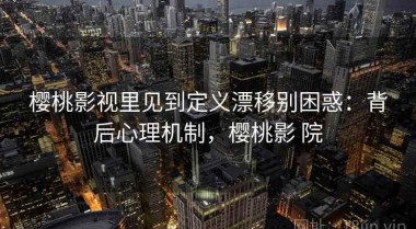 樱桃影视里见到定义漂移别困惑：背后心理机制，樱桃影 院