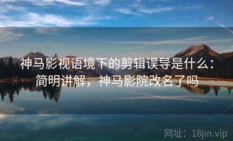 神马影视语境下的剪辑误导是什么：简明讲解，神马影院改名了吗