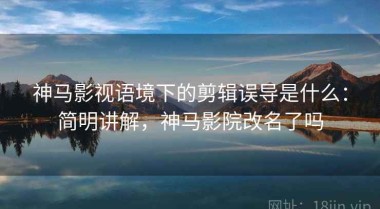 神马影视语境下的剪辑误导是什么：简明讲解，神马影院改名了吗