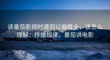 读番茄影视时遇到以偏概全，该怎么理解：传播规律，番茄讲电影