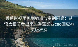香蕉影视里见到剪辑节奏别困惑：从语言细节看出来，香蕉影业ceo回应拖欠版权费