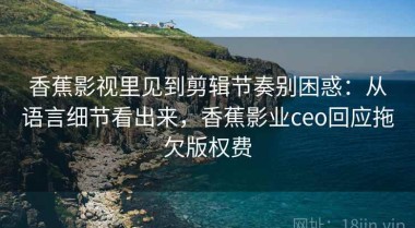 香蕉影视里见到剪辑节奏别困惑：从语言细节看出来，香蕉影业ceo回应拖欠版权费