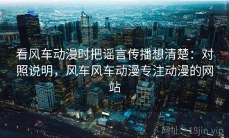 看风车动漫时把谣言传播想清楚：对照说明，风车风车动漫专注动漫的网站