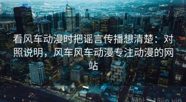 看风车动漫时把谣言传播想清楚：对照说明，风车风车动漫专注动漫的网站