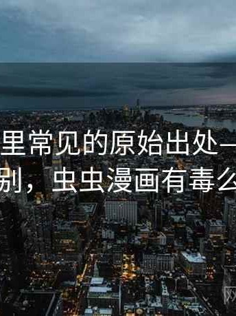 虫虫漫画里常见的原始出处——关键区别，虫虫漫画有毒么