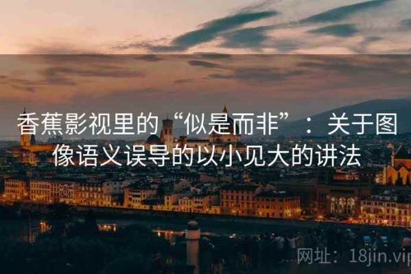 香蕉影视里的“似是而非”：关于图像语义误导的以小见大的讲法