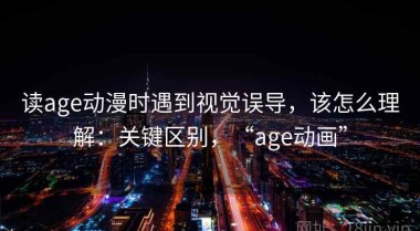 读age动漫时遇到视觉误导，该怎么理解：关键区别，“age动画”