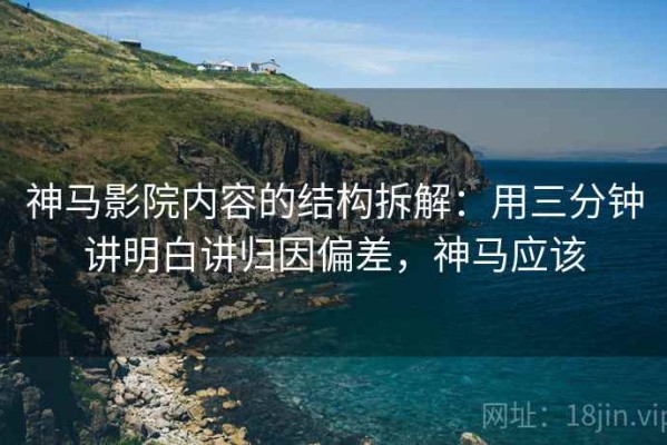 神马影院内容的结构拆解：用三分钟讲明白讲归因偏差，神马应该