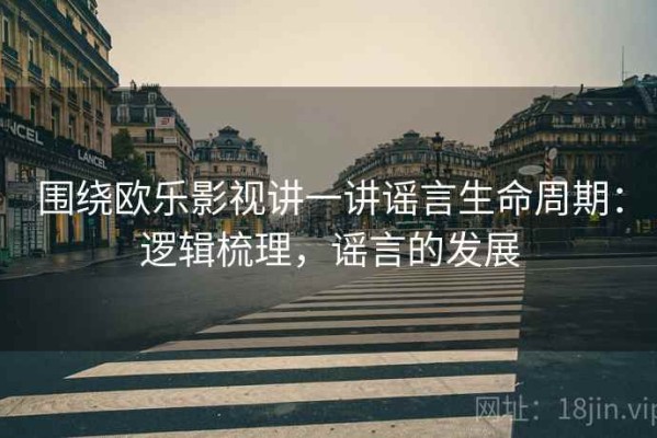 围绕欧乐影视讲一讲谣言生命周期：逻辑梳理，谣言的发展