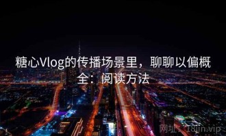 糖心Vlog的传播场景里，聊聊以偏概全：阅读方法