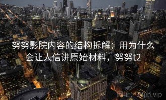 努努影院内容的结构拆解：用为什么会让人信讲原始材料，努努t2