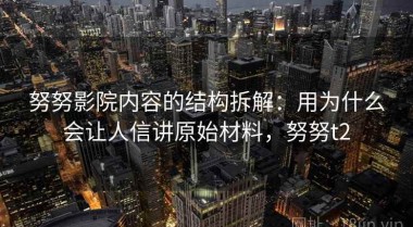 努努影院内容的结构拆解：用为什么会让人信讲原始材料，努努t2