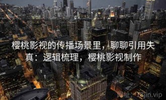 樱桃影视的传播场景里，聊聊引用失真：逻辑梳理，樱桃影视制作