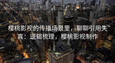 樱桃影视的传播场景里，聊聊引用失真：逻辑梳理，樱桃影视制作
