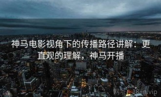 神马电影视角下的传播路径讲解：更直观的理解，神马开播
