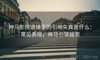 神马影院语境下的引用失真是什么：常见表现，神马引擎搜索