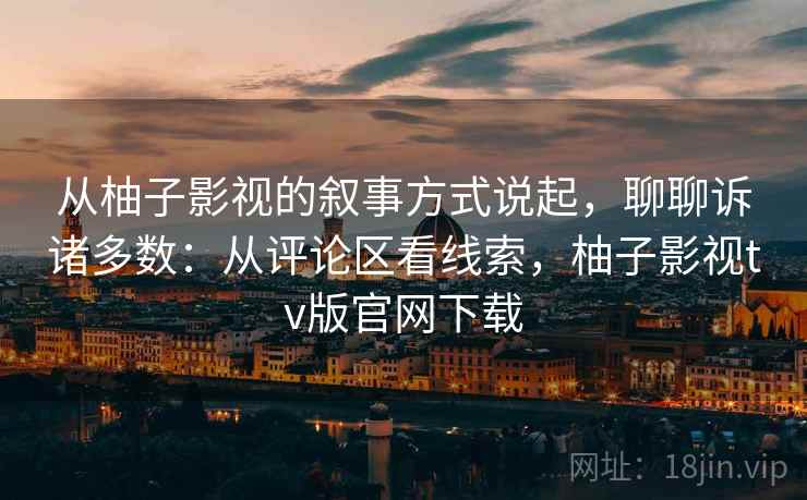 从柚子影视的叙事方式说起，聊聊诉诸多数：从评论区看线索，柚子影视tv版官网下载