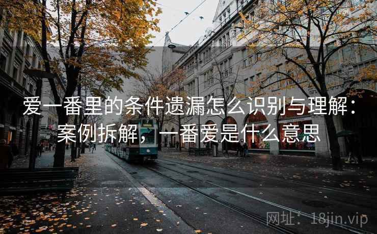 爱一番里的条件遗漏怎么识别与理解：案例拆解，一番爱是什么意思