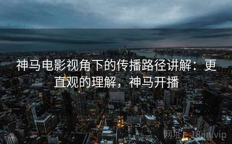 神马电影视角下的传播路径讲解：更直观的理解，神马开播