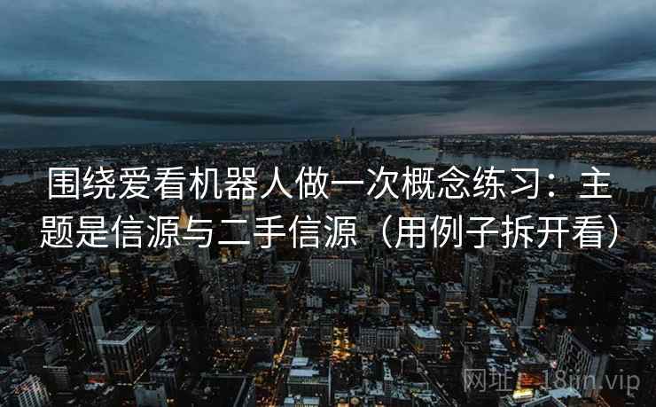 围绕爱看机器人做一次概念练习：主题是信源与二手信源（用例子拆开看）