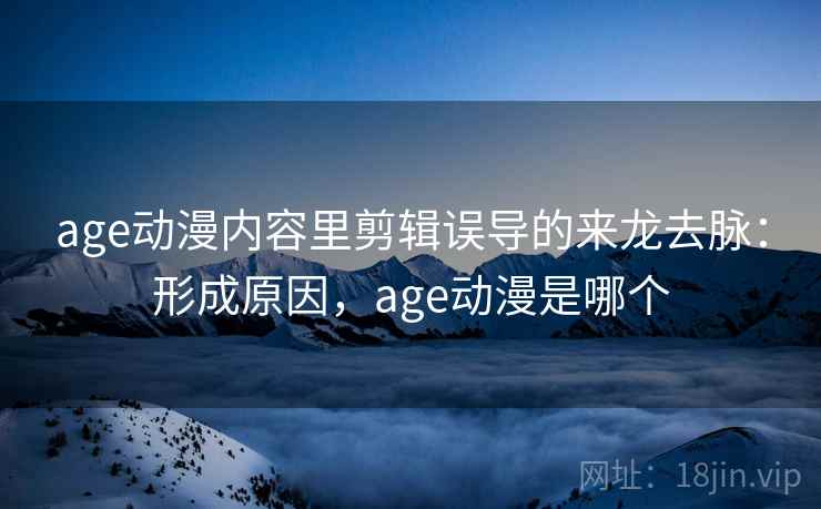 age动漫内容里剪辑误导的来龙去脉：形成原因，age动漫是哪个