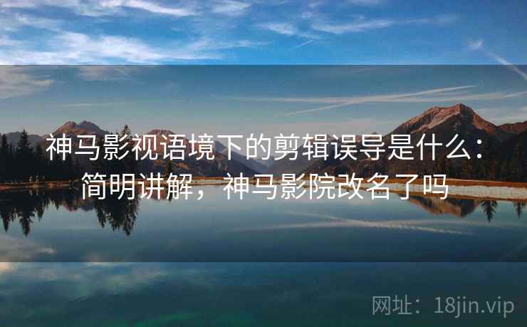 神马影视语境下的剪辑误导是什么：简明讲解，神马影院改名了吗