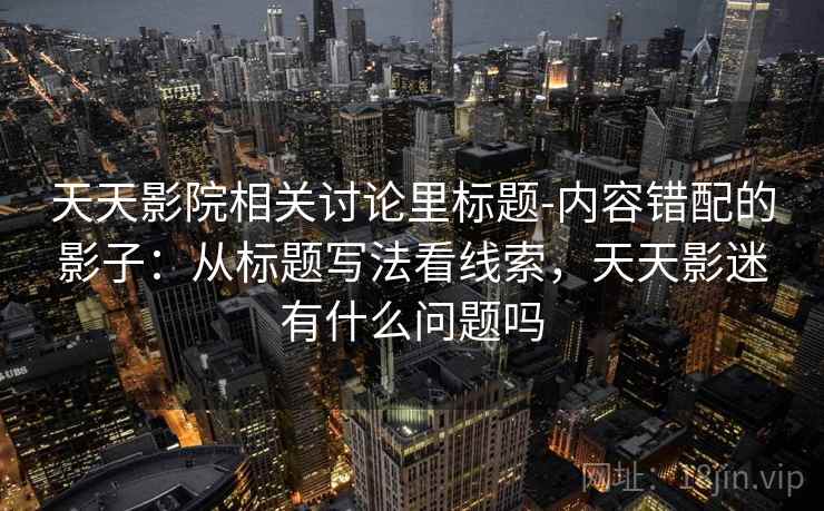 天天影院相关讨论里标题-内容错配的影子:从标题写法看线索,天天影迷有什么问题吗 天天影院相关讨论里标题-内容错配的影子:从标题写法看线索,天天影迷有什么问题吗
