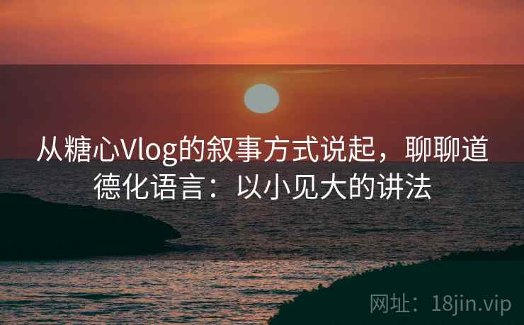 从糖心Vlog的叙事方式说起，聊聊道德化语言：以小见大的讲法