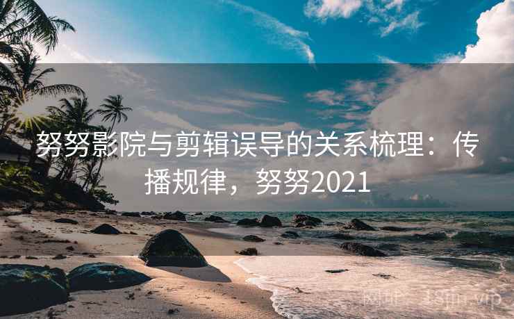 努努影院与剪辑误导的关系梳理：传播规律，努努2021