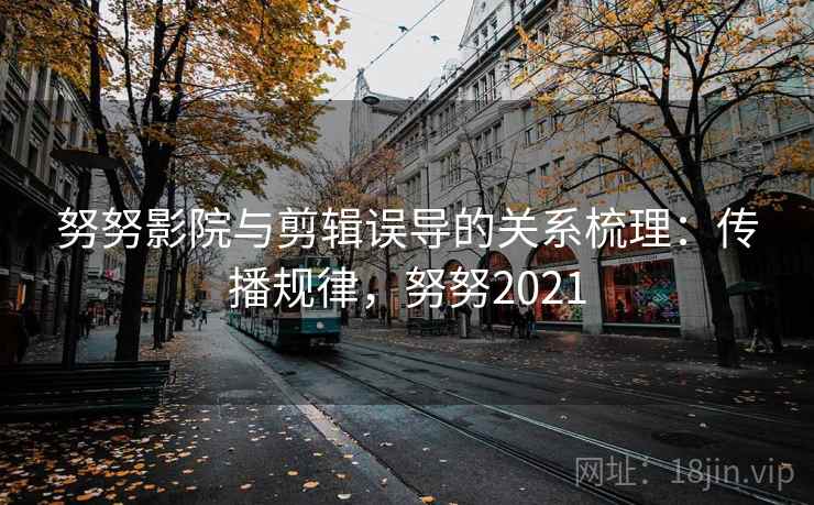 努努影院与剪辑误导的关系梳理：传播规律，努努2021