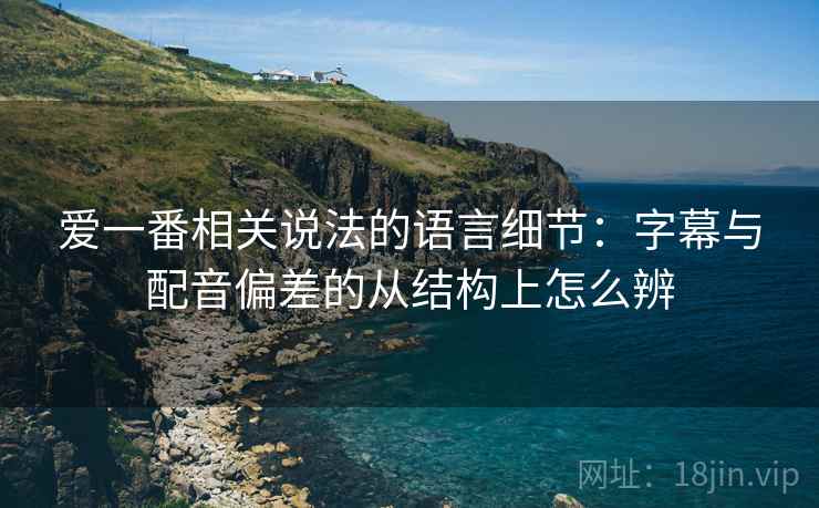 爱一番相关说法的语言细节：字幕与配音偏差的从结构上怎么辨
