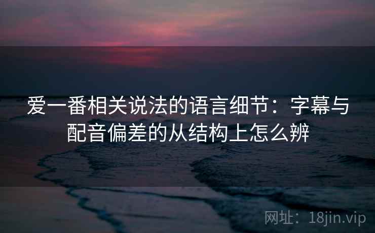 爱一番相关说法的语言细节：字幕与配音偏差的从结构上怎么辨