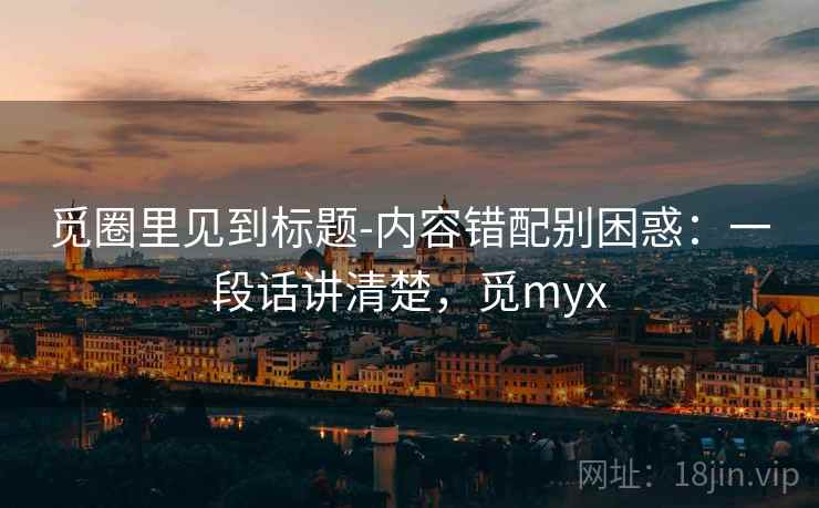 觅圈里见到标题-内容错配别困惑：一段话讲清楚，觅myx