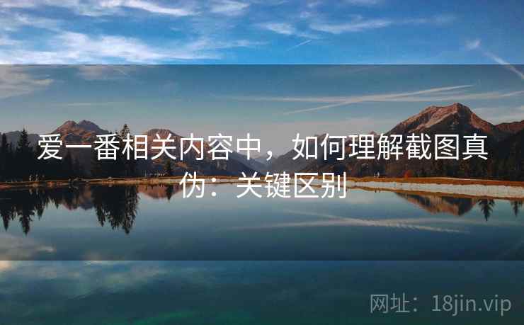 爱一番相关内容中，如何理解截图真伪：关键区别