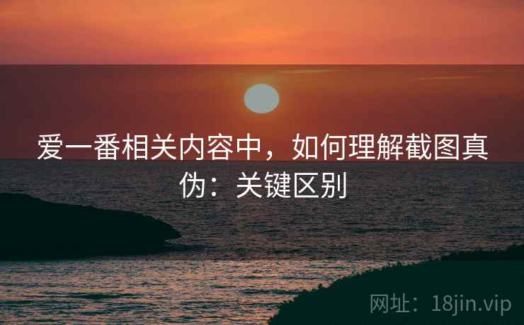 爱一番相关内容中，如何理解截图真伪：关键区别