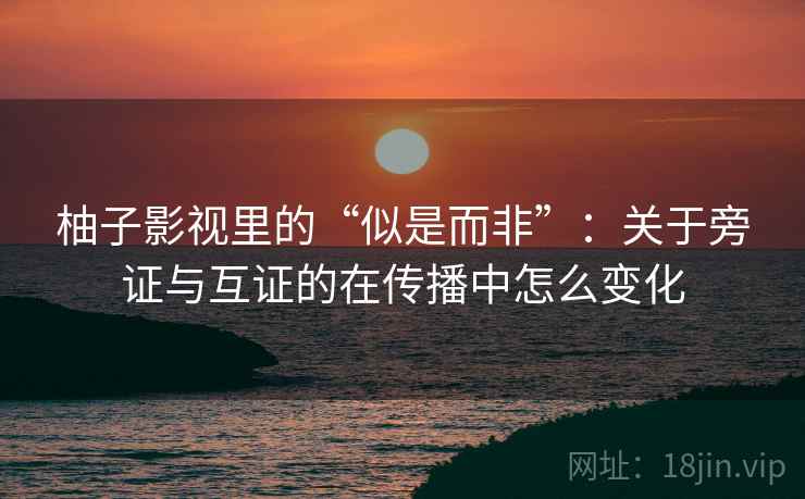 柚子影视里的“似是而非”:关于旁证与互证的在传播中怎么变化 柚子影视里的“似是而非”:关于旁证与互证的在传播中怎么变化