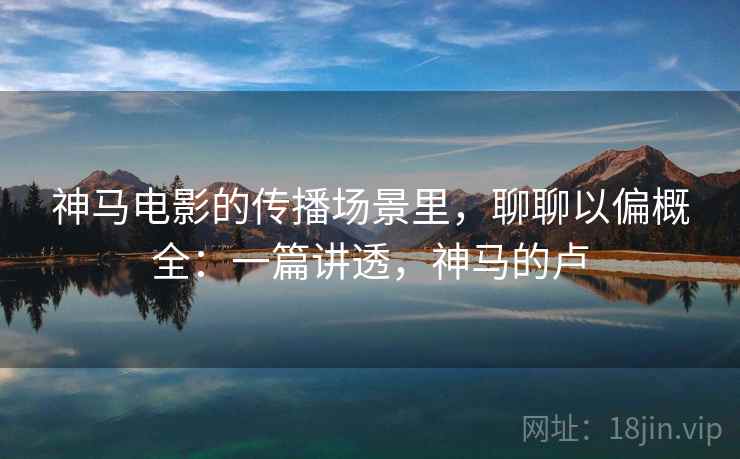 神马电影的传播场景里，聊聊以偏概全：一篇讲透，神马的卢